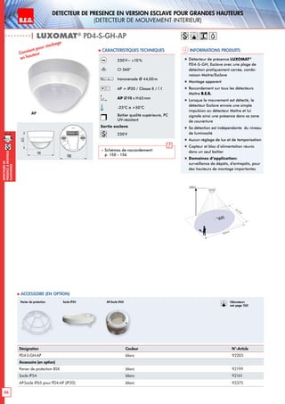 B.E.G. LUXOMAT®
86
DEtecteursde
prEsenceAmontage
plafonnier
DEtecteur de prEsence en version Esclave pour grandes hauteurs
(dEtecteur de mouvement interieur)
| LUXOMAT®
PD4-S-GH-AP
Informations produits Caracteristiques techniques
AP
Convient pour stockage
en hauteur
„„ Détecteur de présence LUXOMAT®
PD4-S-GH, Esclave avec une plage de
détection pratiquement carrée, combi-
naison Maître/Esclave
„„ Montage apparent
„„ Raccordement sur tous les détecteurs
Maître B.E.G.
„„ Lorsque le mouvement est détecté, le
détecteur Esclave envoie une simple
impulsion au détecteur Maître et lui
signale ainsi une présence dans sa zone
de couverture
„„ Sa détection est indépendante du niveau
de luminosité
„„ Aucun réglage de lux et de temporisation
„„ Capteur et bloc d’alimentation réunis
dans un seul boîtier
„„ Domaines d‘application:
surveillance de dépôts, d‘entrepôts, pour
des hauteurs de montage importantes
Désignation Couleur N°-Article
PD4-S-GH-AP blanc 92265
Accessoire (en option)
Panier de protection BSK blanc 92199
Socle IP54 blanc 92161
AP-Socle IP65 pour PD4-AP (IP20) blanc 92375
 Accessoire (en option)
230V~ ±10%
360°
transversale Ø 44,00m
AP = IP20 / Classe II /
AP Ø98 x H65mm
-25°C à +50°C
Boîtier qualité supérieure, PC
UV-résistant
Sortie esclave
230V
 Schémas de raccordement:
p. 150 - 156
Ø 44 m
360°
9,00 m
ca.22m
Panier de protection Socle IP54 Obturateurs
voir page 103!
AP-Socle IP65
63
98
98
 