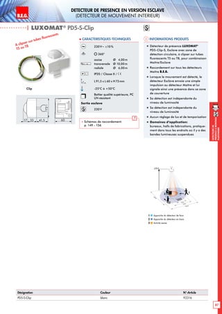 B.E.G. LUXOMAT®
87
DEtecteursde
prEsenceAmontage
plafonnier
DEtecteur de prEsence en version Esclave
(dEtecteur de mouvement interieur)
| LUXOMAT®
PD5-S-Clip
Informations produits Caracteristiques techniques
Désignation Couleur N°-Article
PD5-S-Clip blanc 92316
230V~ ±10%
360°
assise 	 Ø 4,00m
transversale 	 Ø 10,00m
radiale 	 Ø 6,00m
IP20 / Classe II /
L91,5 x L 60 x H73mm
-25°C à +50°C
Boîtier qualité supérieure, PC
UV-résistant
Sortie esclave
230V
 Schémas de raccordement:
p. 149 - 156
Clip
A clipser sur tubes fluorescents
T5 ou T8 „„ 	Détecteur de présence LUXOMAT®
PD5-Clip-S, Esclave avec zone de
détection circulaire, à clipser sur tubes
fluorescents T5 ou T8, pour combinaison
Maître/Esclave
„„ Raccordement sur tous les détecteurs
Maître B.E.G.
„„ Lorsque le mouvement est détecté, le
détecteur Esclave envoie une simple
impulsion au détecteur Maître et lui
signale ainsi une présence dans sa zone
de couverture
„„ Sa détection est indépendante du
niveau de luminosité
„„ Sa détection est indépendante du
niveau de luminosité
„„ Aucun réglage de lux et de temporisation
„„ Domaines d‘application:
bureaux, halls de fabrications, pratique-
ment dans tous les endroits où il y a des
bandes lumineuses suspendues
6017 33
73
41,5
Approche du détecteur de face
Approche du détecteur en biais
Activité assise
1
2
3
10 m
6 m
4 m
10m
360°
2,50 m
2
3
1
 