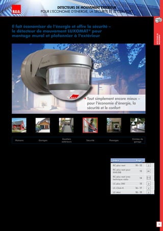 B.E.G. LUXOMAT®
9
DEtecteurs de mouvement extErieur
pour l‘Economie d‘Energie, la sEcuritE et le confort
DEtecteursde
mouvement
Il fait économiser de l‘énergie et offre la sécurité –
le détecteur de mouvement LUXOMAT®
pour
montage mural et plafonnier à l‘extérieur
 
Tout simplement encore mieux –
pour l‘économie d‘énergie, la
sécurité et le confort
Détecteurs de mouvement avec des capteurs
de nouvelle génération
Que ce soit le LUXOMAT®
RC-plus next ou
le LC-plus 280 – les besoins changent très
rapidement – et les détecteurs de mouvement 
B.E.G.-s’y adaptent. Le nouveau LUXOMAT®
RC-plus next avec ses capteurs de nouvelle
génération et l’adaptation dynamique de la
temporisation fixent des échelons dans la dé-
tection des mouvements.
Les potentiomètres de réglage de portée, de
seuil crépusculaire et de temporisation se trou-
vent respectivement dans la partie basse de
la tête du capteur. Tous les réglages peuvent
être ajustés exactement à l’aide du tournevis
spécial joint à la livraison.
Le réglage est encore plus facile par l’activa-
tion des fonctions complémentaires depuis le
sol à l’aide de la télécommande LUXOMAT®
IR-RC ou IR-LCmini disponibles en option.
RC-plus next 10 - 12
RC-plus next pour
KNX/EIB
13
RC-plus next avec
technique radio
14
LC-plus 280 15
LC-Click-N 16 - 17
LC-Mini 18 - 19
Index Page
Ultérieurement des changements de réglage
rapides peuvent se faire sans devoir monter
sur une échelle. Les réglages d’usine sont
également utiles, car ils permettent une mise
en service plus rapide. La télécommande
LUXOMAT®
IR-RC permet la programmation
automatique de la valeur de commutation de
l’éclairage sur le LUXOMAT®
RC-plus next
lorsque la valeur crépusculaire voulue est at-
teinte. Ou encore la marche forcée de l‘éclai-
rage lors de réception ou la simulation d‘une
présence lors de vos vacances, ou un fonc-
tionnement clignotant d‘alame ou encore …
Le socle à emboîtement pratique du LUXOMAT®
RC-plus next permet un montage très facile et
par ailleurs compatible avec le socle du RC-
plus. La fixation des détecteurs sur les angles
extérieurs – par un socle spécial RC-plus next
et LC-plus est un jeu d’enfant.
Maisons Garages
Escaliers
extérieurs
Sécurité Passages
Entrées de
garage
knx
 