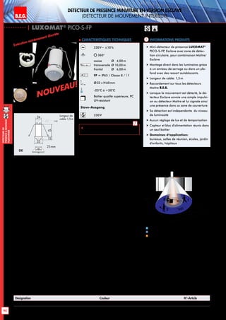 B.E.G. LUXOMAT®
| LUXOMAT®
PICO-S-FP
Informations produits Caracteristiques techniques
Désignation Couleur N°-Article
PICO-S--FP blanc 92700
230V~ ±10%
360°
assise 	 Ø 4,00m
transversale	Ø 10,00m
frontal	 Ø 6,00m
FP = IP65 / Classe II /
Ø33 x H60mm
-25°C à +50°C
Boîtier qualité supérieure, PC
UV-résistant
Slave-Ausgang
230 V
 Schémas de raccordement:
p. 149 - 156!
FP
Exécution extrêmement discrète
„„ Mini-détecteur de présence LUXOMAT®
PICO-S-FP, Esclave avec zone de détec-
tion circulaire, pour combinaison Maître/
Esclave
„„ Montage direct dans les luminaires grâce
à un anneau de serrage ou dans un pla-
fond avec des ressort autoblocants.
„„ Longeur de cable: 1,5m
„„ Raccordement sur tous les détecteurs
Maître B.E.G.
„„ Lorsque le mouvement est détecté, le dé-
tecteur Esclave envoie une simple impulsi-
on au détecteur Maître et lui signale ainsi
une présence dans sa zone de couverture
„„ Sa détection est indépendante du niveau
de luminosité
„„ Aucun réglage de lux et de temporisation
„„ Capteur et bloc d’alimentation réunis dans
un seul boîtier
„„ Domaines d‘application:
bureaux, salles de réunion, écoles, jardin
d’enfants, hôpitaux
10 m
6 m
4 m
10m
360°
2,50 m
2
3 1
Approche du détecteur de face
Approche du détecteur en biais
Petits mouvements
1
2
3
DE
33
24
45
15
25mm
Longeur de
cable 1,5m
DETECTEUR DE PRESENCE MINIATURE EN VERSION ESCLAVE
(dEtecteur de mouvement interieur)
«Comparaison de la taille»
NOUVEAU!
NOUVEAU!
B.E.G. LUXOMAT®
DEtecteursde
prEsenceAmontage
plafonnier
90
 