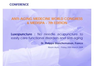 CONFERENCE



 ANTI-AGING MEDECINE WORLD CONGRESS
         & MEDISPA - 7th EDITION


Luxopuncture : No needle acupuncture to
easily care functional disorders and anti-aging
                   Dr. Philippe Blanchemaison, France
                        Room Auric - Friday 20th March 2009
 