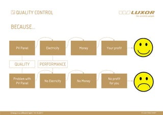 QUALITY CONTROL

BECAUSE…


      PV Panel                              Electricity     Money     Your profit



    QUALITY                        PERFORMANCE              PRÄ
                                                            PRÄSENTATIONSTITEL
                                                            THEMA
   Problem with                                                        No profit
                                           No Elecricity   No Money
    PV Panel                                                            for you




Energy in a different light I 14.10.2011                                            © Luxor Solar GmbH
 