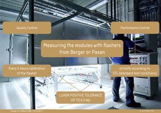 Quality Control                                                         Performance Control



                                            Measuring the modules with flashers
                                                  from Berger or Pasan
                                                             PRÄ
                                                             PRÄSENTATIONSTITEL
Every 4 hours calibration
     of the flasher
                                                             THEMA STC (standardaccording to
                                                                        stricktly
                                                                                  test conditions)




                                                   LUXOR POSITIVE TOLERANCE
                                                         UP TO 6,5 Wp

 Energy in a different light I 14.10.2011                                                   © Luxor Solar GmbH
 