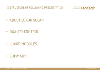 STRUCTURE OF FOLLOWING PRESENTATION


+ ABOUT LUXOR SOLAR

+ QUALITY CONTROL
                                           PRÄ
                                           PRÄSENTATIONSTITEL
+ LUXOR MODULES                            THEMA

+ SUMMARY

Energy in a different light I 14.10.2011                 © Luxor Solar GmbH
 