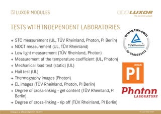 LUXOR MODULES

TESTS WITH INDEPENDENT LABORATORIES
     STC measurement (UL, TÜV Rheinland, Photon, PI Berlin)
     NOCT measurement (UL, TÜV Rheinland)
     Low light measurement (TÜV Rheinland, Photon)
                                           PRÄ
                                           PRÄSENTATIONSTITEL
     Measurement of the temperature coefficient (UL, Photon)
     Mechanical load test (static) (UL)
     Hail test (UL)                        THEMA
     Thermography images (Photon)
     EL images (TÜV Rheinland, Photon, PI Berlin)
     Degree of cross-linking - gel content (TÜV Rheinland, PI
     Berlin)
     Degree of cross-linking - rip off (TÜV Rheinland, PI Berlin)
Energy in a different light I 14.10.2011                            © Luxor Solar GmbH
 