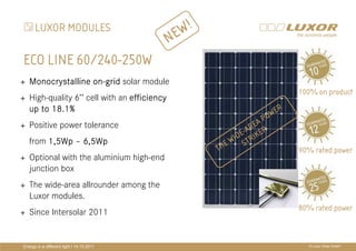 LUXOR MODULES
                                                  E W!
                                              N
ECO LINE 60/240-250W
   Monocrystalline on-grid solar module
                   on-
                                                                                   100% on product
   High-quality 6’’ cell with an efficiency
   up to 18.1%                                                            WE
                                                                               R
                                                                        O
   Positive power tolerance                                          E AP

   from 1,5Wp – 6,5Wp
                                              PRÄ
                                              PRÄSENTATIONSTITEL
                                                           EW S
                                                                 - AR ER
                                                             I DE TR IK
                                                         H
   Optional with the aluminium high-end       THEMA
                                                  T        90% rated power

   junction box
   The wide-area allrounder among the
   Luxor modules.
                                                                                   80% rated power
   Since Intersolar 2011


Energy in a different light I 14.10.2011                                             © Luxor Solar GmbH
 