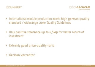 SUMMARY


+ International module production meets high german quality
  standard / widerange Luxor Quality Guidelines

+ Only positive tolerance up to 6,5Wp for faster return of
  investment                 PRÄ
                             PRÄSENTATIONSTITEL
                                           THEMA
+ Extremly good price-quality-ratio
                price-quality-

+ German warrantor

Energy in a different light I 14.10.2011              © Luxor Solar GmbH
 