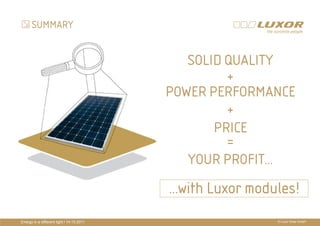 SUMMARY


                                               SOLID QUALITY
                                                     +
                                            POWER PERFORMANCE
                                                     +
                                           PRÄ
                                           PRÄSENTATIONSTITEL
                                                   PRICE
                                           THEMA =
                                               YOUR PROFIT…
                                            …with Luxor modules!
Energy in a different light I 14.10.2011                    © Luxor Solar GmbH
 