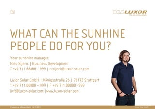 WHAT CAN THE SUNHINE
PEOPLE DO FOR YOU?
Your sunshine manager:                     PRÄ
                                           PRÄSENTATIONSTITEL
Nino Sijeric | Business Development
                                           THEMA
T +49.711.88888 – 999 | n.sijeric@luxor-solar.com

Luxor Solar GmbH | Königsstraße 26 | 70173 Stuttgart
T +49.711.88888 – 999 | F +49.711.88888 - 999
info@luxor-solar.com |www.luxor-solar.com


Energy in a different light I 14.10.2011                 © Luxor Solar GmbH
 