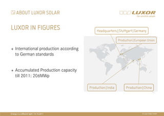 ABOUT LUXOR SOLAR

LUXOR IN FIGURES                                 Headquarters|Stuttgart|Germany

                                                                Production|European Union

     International production according
     to German standards
                                           PRÄ
                                           PRÄSENTATIONSTITEL
     Accumulated Production capacity
     till 2011: 206MWp
                                           THEMA
                                             Production|India        Production|China




Energy in a different light I 14.10.2011                                        © Luxor Solar GmbH
 