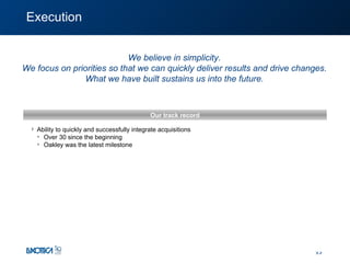 Execution Ability to quickly and successfully integrate acquisitions Over 30 since  the beginning Oakley was the latest milestone Our track record We believe in simplicity. We focus on priorities so that we can quickly deliver results and drive changes. What we have built sustains us into the future. 