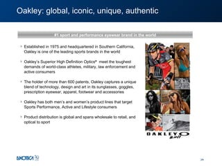 Oakley:  global, iconic, unique, authentic #1 sport and performance eyewear brand in the world Established in 1975 and headquartered in Southern California, Oakley is one of the leading sports brands in the world Oakley’s Superior High Definition Optics ®   meet the toughest demands of world-class athletes, military, law enforcement and active consumers The holder of more than 600 patents, Oakley captures a unique blend of technology, design and art in its sunglasses, goggles, prescription eyewear, apparel, footwear and accessories Oakley has both men’s and women’s product lines that target Sports Performance, Active and Lifestyle consumers  Product distribution is global and spans wholesale to retail, and optical to sport 