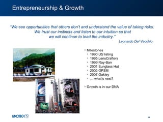 Entrepreneurship & Growth “ We see opportunities that others don’t and understand the value of taking risks.  We trust our instincts and listen to our intuition so that we will continue to lead the industry.”  Milestones  1990 US listing 1995 LensCrafters 1999 Ray-Ban 2001 Sunglass Hut 2003 OPSM 2007 Oakley …  what’s next? Growth is in our DNA Leonardo Del Vecchio 