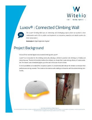 ©2017 Witekio & Subsidiaries. All Rights Reserved.
This document and the information it contains is confidential and remains the property of our company. It may not be copied or communicated to a third party or used for any purpose other
than that for which it is supplied without the prior written consent of our company.
Luxov® : Connected Climbing Wall
The Luxov® Climbing Wall was an interesting and challenging project, where we worked in close
collaboration with X’Sin to define and implement an innovative, powerful and reliable system for
their main product.
Damien Jars: Sr Digital Application Engineer
Volx and X’sin invented digital and connected climbing with Luxov® !
Luxov® is an innovation for the climbing community allowing a climber to practice rock climbing in a friendly and
interactive way. Thanks to the tactile interface the climbers can choose their routes among a library of routes availa-
ble. The chosen route immediately lights up on the wall, in the color of user’s choice.
A lot of possibilities are enabled this innovative system. A connected bracelet allows the climbers to measure their
performances during a session. The routes can be rated as well enabling an interaction with the whole climbing com-
munity.
Project Background
 
