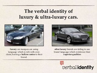 The verbal identity of
luxury & ultra-luxury cars.
ultra-luxury brands are failing to use
brand language which reinforces their
superior qualities
luxury car marques are using
language which is rich with over-
claim, leaving a hollow centre to their
brand.
 