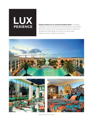 LUX
PERIENCE

Fashion Hotels are an overall branding effort in creating
a lifestyle for the customer that will be loyal on many levels.
With their hands in the hotel business, fashion houses are
establishing themselves as a name in luxury travel.
(Versace, Armani, Moschino, Missoni)

VERSACE FASHION HOTEL

 