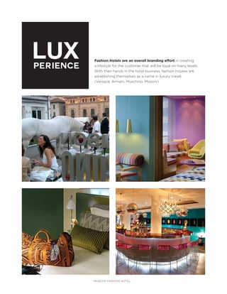 LUX
PERIENCE

Fashion Hotels are an overall branding effort in creating
a lifestyle for the customer that will be loyal on many levels.
With their hands in the hotel business, fashion houses are
establishing themselves as a name in luxury travel.
(Versace, Armani, Moschino, Missoni)

MISSONI FASHION HOTEL

 