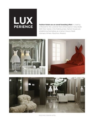 LUX
PERIENCE

Fashion Hotels are an overall branding effort in creating
a lifestyle for the customer that will be loyal on many levels.
With their hands in the hotel business, fashion houses are
establishing themselves as a name in luxury travel.
(Versace, Armani, Moschino, Missoni)

MOSCHINO FASHION HOTEL

 