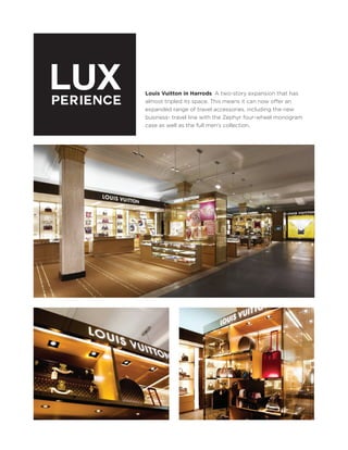LUX
PERIENCE

Louis Vuitton in Harrods: A two-story expansion that has
almost tripled its space. This means it can now offer an
expanded range of travel accessories, including the new
business- travel line with the Zephyr four-wheel monogram
case as well as the full men's collection.

 