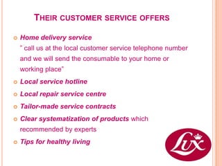 THEIR CUSTOMER SERVICE OFFERS

   Home delivery service
    ” call us at the local customer service telephone number
    and we will send the consumable to your home or
    working place”
   Local service hotline
   Local repair service centre
   Tailor-made service contracts
   Clear systematization of products which
    recommended by experts
   Tips for healthy living
 