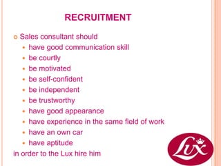 RECRUITMENT

 Sales consultant should
    have good communication skill
    be courtly
    be motivated
    be self-confident
    be independent
    be trustworthy
    have good appearance
    have experience in the same field of work
    have an own car
    have aptitude
in order to the Lux hire him
 