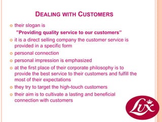 DEALING WITH CUSTOMERS
   their slogan is
     ”Providing quality service to our customers”
   it is a direct selling company the customer service is
    provided in a specific form
   personal connection
   personal impression is emphasized
   at the first place of their corporate philosophy is to
    provide the best service to their customers and fulfill the
    most of their expectations
   they try to target the high-touch customers
   their aim is to cultivate a lasting and beneficial
    connection with customers
 