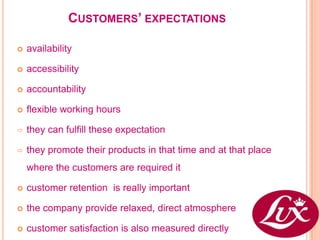 CUSTOMERS’ EXPECTATIONS

   availability

   accessibility

   accountability

   flexible working hours

   they can fulfill these expectation

   they promote their products in that time and at that place
    where the customers are required it

   customer retention is really important

   the company provide relaxed, direct atmosphere

   customer satisfaction is also measured directly
 