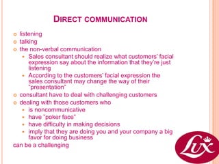 DIRECT COMMUNICATION
 listening
 talking
 the non-verbal communication
     Sales consultant should realize what customers’ facial
      expression say about the information that they’re just
      listening
     According to the customers’ facial expression the
      sales consultant may change the way of their
      ”presentation”
 consultant have to deal with challenging customers
 dealing with those customers who
     is noncommunicative
     have ”poker face”
     have difficulty in making decisions
     imply that they are doing you and your company a big
      favor for doing business
can be a challenging
 