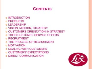 CONTENTS

   INTRODUCTION
   PRODUCTS
   LEADERSHIP
   VISION, MISSION, STRATEGY
   CUSTOMERS ORIENTATION IN STRATEGY
   THEIR CUSTOMER SERVICE OFFERS
   RECRUITMENT
   THE PROCESS OF RECRUITMENT
   MOTIVATION
   DEALING WITH CUSTOMERS
   CUSTOMERS’ EXPECTATIONS
   DIRECT COMMUNICATION
 