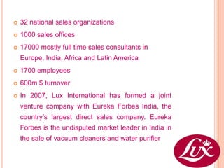    32 national sales organizations
   1000 sales offices
   17000 mostly full time sales consultants in
    Europe, India, Africa and Latin America
   1700 employees
   600m $ turnover
   In 2007, Lux International has formed a joint
    venture company with Eureka Forbes India, the
    country’s largest direct sales company. Eureka
    Forbes is the undisputed market leader in India in
    the sale of vacuum cleaners and water purifier
 