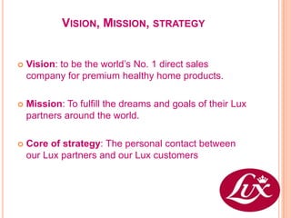 VISION, MISSION, STRATEGY


   Vision: to be the world’s No. 1 direct sales
    company for premium healthy home products.

   Mission: To fulfill the dreams and goals of their Lux
    partners around the world.

   Core of strategy: The personal contact between
    our Lux partners and our Lux customers
 