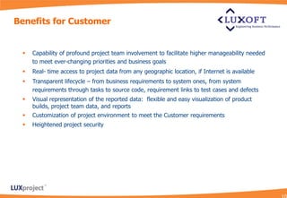 Benefits for Customer


    Capability of profound project team involvement to facilitate higher manageability needed
     to meet ever-changing priorities and business goals
    Real- time access to project data from any geographic location, if Internet is available
    Transparent lifecycle – from business requirements to system ones, from system
     requirements through tasks to source code, requirement links to test cases and defects
    Visual representation of the reported data: flexible and easy visualization of product
     builds, project team data, and reports
    Customization of project environment to meet the Customer requirements
    Heightened project security
 