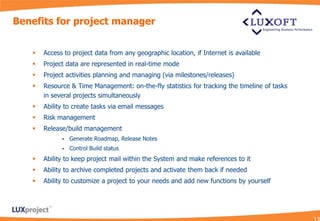 Benefits for project manager


      Access to project data from any geographic location, if Internet is available
      Project data are represented in real-time mode
      Project activities planning and managing (via milestones/releases)
      Resource & Time Management: on-the-fly statistics for tracking the timeline of tasks
       in several projects simultaneously
      Ability to create tasks via email messages
      Risk management
      Release/build management
                Generate Roadmap, Release Notes
                Control Build status
      Ability to keep project mail within the System and make references to it
      Ability to archive completed projects and activate them back if needed
      Ability to customize a project to your needs and add new functions by yourself
 