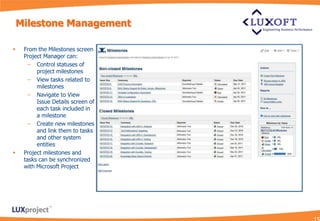 Milestone Management

    From the Milestones screen
     Project Manager can:
       – Control statuses of
          project milestones
       – View tasks related to
          milestones
       – Navigate to View
          Issue Details screen of
          each task included in
          a milestone
       – Create new milestones
          and link them to tasks
          and other system
          entities
    Project milestones and
     tasks can be synchronized
     with Microsoft Project
 