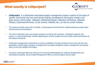 What exactly is LUXproject?

   LUXproject is a distributed web-based project management system created on the basis of
    specific commercial and non-commercial modules developed by third-party vendors and
    open-source communities (Atlassian JIRA/GreenHopper, Atlassian Confluence, Atlassian
    FishEye, Subversion/Perforce, Cruise Control, WebDav etc.) as well as Luxoft modules.

   The System provides users with a friendly, multi-purpose environment for implementing key project tasks
    and ensuring communications.

   The main LUXproject users are project executors as well as the Customer. LUXproject supports role
    access, i.e. each project team member depending on his/her project role has certain access permissions to
    the System functional.

   LUXproject management mechanisms as well as availability of project artifacts at any time and from any
    geographic location allow company management to arrange transparent project management and always
    have current and reliable information.


   Currently, LUXproject allows to choose one of several methodologies for software development and
    maintenance projects, set up Project Management Office as well as deploy Service Desk.
 