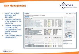 Risk Management


   Log of risks for their
    estimation and
    description
    Automatic calculation
    of the next date of risk
    monitoring
   Different status tables
    (triggered, active
    risks, closed risks) and
    graphic statistics
    diagram.
   Links between risks and
    project artifacts
 