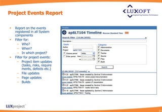 Project Events Report

   Report on the events
    registered in all System
    components
   Filter for:
     – Who?
     – When?
     – In which project?
   Filter for project events:
     – Project item updates
         (tasks, risks, require
         ments, defects etc.)
     – File updates
     – Page updates
     – Builds
 