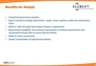 Benefits for Analyst


   Centralized requirements repository
   Easy to use tool to manage requirements - assign, review, approve, control the requirements
    online
   Ability to notify all project teams about changes in requirements
   Requirements traceability: from business requirements to functional requirements, from
    requirements through tasks to source code and defects
   Ability to review requirements
   Graphic representation of requirements statistics
 