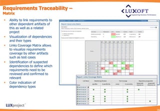 Requirements Traceability –
Matrix
   Ability to link requirements to
    other dependent artifacts of
    this as well as a related
    project
   Visualization of dependencies
    and their types
   Links Coverage Matrix allows
    to visualize requirements
    coverage by other artifacts
    such as test cases
   Identification of suspected
    dependencies to define which
    requirements need to be
    reviewed and confirmed to
    relevant
   Color indication of
    dependency types
 