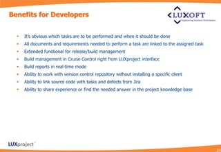 Benefits for Developers


     It’s obvious which tasks are to be performed and when it should be done
     All documents and requirements needed to perform a task are linked to the assigned task
     Extended functional for release/build management
     Build management in Cruise Control right from LUXproject interface
     Build reports in real-time mode
     Ability to work with version control repository without installing a specific client
     Ability to link source code with tasks and defects from Jira
     Ability to share experience or find the needed answer in the project knowledge base
 