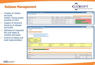 Release Management

   Creation of release
    and build
    entities, linking project
    activities to them
   Support of hierarchic
    structure of releases
    and builds
   Attributes of important
    life cycle dates of
    releases and builds
   Control of release and
    build implementation
 