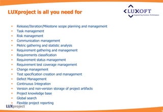 LUXproject is all you need for

    Release/Iteration/Milestone scope planning and management
    Task management
    Risk management
    Communication management
    Metric gathering and statistic analysis
    Requirement gathering and management
    Requirements classification
    Requirement status management
    Requirement test coverage management
    Change management
    Test specification creation and management
    Defect Management
    Continuous Integration
    Version and non-version storage of project artifacts
    Project knowledge base
    Global search
    Flexible project reporting
 