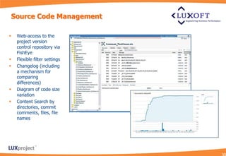 Source Code Management

   Web-access to the
    project version
    control repository via
    FishEye
   Flexible filter settings
   Changelog (including
    a mechanism for
    comparing
    differences)
   Diagram of code size
    variation
   Content Search by
    directories, commit
    comments, files, file
    names
 