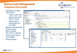 Source Code Management
    Integration with Crucible
    Capability to arrange
     code review:
       – create review card
       – select source code
           files for review
       – define review
           participants and
           due dates
    Ability to add comments
     to source code
     lines, reviewed
     file, review in general
    Track reviews status
     and statistics
    Reviews Search
 