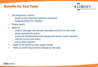 Benefits for Test Team

     Test Assignment creation:
       − Assigning test cases that need to be performed
       − Assigning defects for validation
     Testing reports
     Ability to:
       − create a wiki-page with test plan description and link it to test cases
       − access requirements quickly
       − access the centralized document storage and version control repository
       − view the current build status
       − access defect statistics
      Ability to link defects to other project entities
      Ability to control requirements coverage by test cases
 