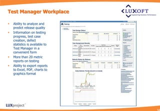 Test Manager Workplace

   Ability to analyze and
    predict release quality
   Information on testing
    progress, test case
    creation, defect
    statistics is available to
    Test Manager in a
    convenient form
   More than 20 metric
    reports on testing
   Ability to export reports
    to Excel, PDF, charts to
    graphics format
 