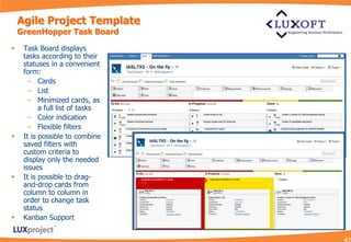 Agile Project Template
    GreenHopper Task Board

    Task Board displays
     tasks according to their
     statuses in a convenient
     form:
       – Cards
       – List
       – Minimized cards, as
           a full list of tasks
       – Color indication
       – Flexible filters
    It is possible to combine
     saved filters with
     custom criteria to
     display only the needed
     issues
    It is possible to drag-
     and-drop cards from
     column to column in
     order to change task
     status
    Kanban Support
 