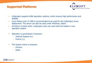 Supported Platforms


    LUXproject supports 64bit operation systems, which ensures high performance and
     stability
    Linux Fedora core 12 i386 is recommended to be used for the LUXproject server
     deployment. The server can also be used under Windows, Solaris
    As there’s no thick client, LUXproject users can work with the System in any
     operation system

    Operation is guaranteed in browsers
      – Internet Explorer 8.x
      – FireFox 3.x

    The System works in browsers
      – Chrome
      – Safari




                                                                                       5
 