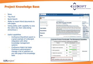 Project Knowledge Base

   News
   Tag cloud
   Quick Search
   Ability to import Word documents to
    wiki-pages
   Voting ability (with capability to view
    the voters list, their votes being
    anonymous )

   Useful capabilities
     – Confluence-SharePoint search is
         a great example of LUXproject
         integration with other
         knowledge management
         systems
     – Confluence Watch list helps
         Confluence administrators
         manage a list of watchers on
         any wiki-page of the knowledge
         base
 