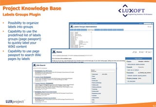 Project Knowledge Base
Labels Groups Plugin

   Possibility to organize
    labels into groups
   Capability to use the
    predefined list of labels
    groups (page passport)
    to quickly label your
    WIKI content
   Capability to use page
    passport to search Wiki
    pages by labels
 